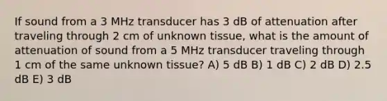 If sound from a 3 MHz transducer has 3 dB of attenuation after traveling through 2 cm of unknown tissue, what is the amount of attenuation of sound from a 5 MHz transducer traveling through 1 cm of the same unknown tissue? A) 5 dB B) 1 dB C) 2 dB D) 2.5 dB E) 3 dB