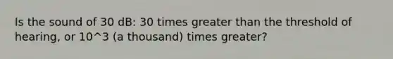 Is the sound of 30 dB: 30 times greater than the threshold of hearing, or 10^3 (a thousand) times greater?