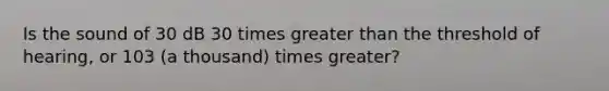 Is the sound of 30 dB 30 times greater than the threshold of hearing, or 103 (a thousand) times greater?