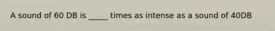 A sound of 60 DB is _____ times as intense as a sound of 40DB