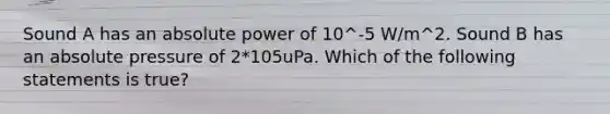 Sound A has an absolute power of 10^-5 W/m^2. Sound B has an absolute pressure of 2*105uPa. Which of the following statements is true?