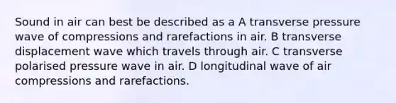 Sound in air can best be described as a A transverse pressure wave of compressions and rarefactions in air. B transverse displacement wave which travels through air. C transverse polarised pressure wave in air. D longitudinal wave of air compressions and rarefactions.