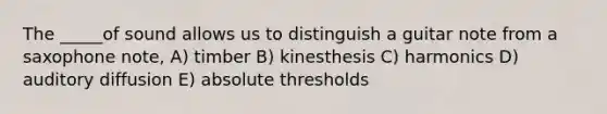 The _____of sound allows us to distinguish a guitar note from a saxophone note, A) timber B) kinesthesis C) harmonics D) auditory diffusion E) absolute thresholds