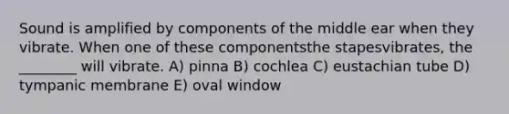 Sound is amplified by components of the middle ear when they vibrate. When one of these componentsthe stapesvibrates, the ________ will vibrate. A) pinna B) cochlea C) eustachian tube D) tympanic membrane E) oval window