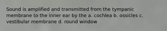 Sound is amplified and transmitted from the tympanic membrane to the inner ear by the a. cochlea b. ossicles c. vestibular membrane d. round window