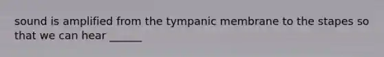 sound is amplified from the tympanic membrane to the stapes so that we can hear ______