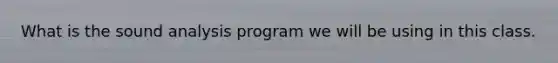 What is the sound analysis program we will be using in this class.