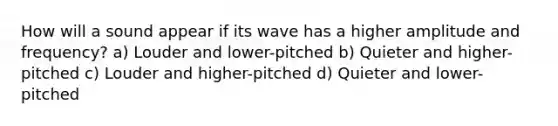 How will a sound appear if its wave has a higher amplitude and frequency? a) Louder and lower-pitched b) Quieter and higher-pitched c) Louder and higher-pitched d) Quieter and lower-pitched