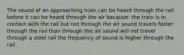 The sound of an approaching train can be heard through the rail before it can be heard through the air because: the train is in contact with the rail but not through the air sound travels faster through the rail than through the air sound will not travel through a steel rail the frequency of sound is higher through the rail