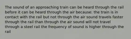 The sound of an approaching train can be heard through the rail before it can be heard through the air because: the train is in contact with the rail but not through the air sound travels faster through the rail than through the air sound will not travel through a steel rail the frequency of sound is higher through the rail