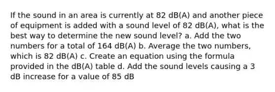 If the sound in an area is currently at 82 dB(A) and another piece of equipment is added with a sound level of 82 dB(A), what is the best way to determine the new sound level? a. Add the two numbers for a total of 164 dB(A) b. Average the two numbers, which is 82 dB(A) c. Create an equation using the formula provided in the dB(A) table d. Add the sound levels causing a 3 dB increase for a value of 85 dB