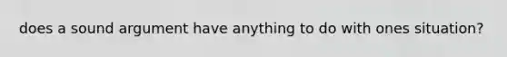 does a sound argument have anything to do with ones situation?