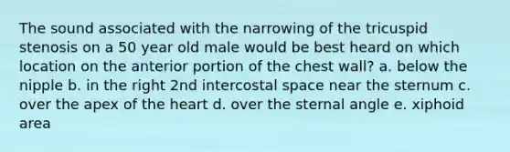 The sound associated with the narrowing of the tricuspid stenosis on a 50 year old male would be best heard on which location on the anterior portion of the chest wall? a. below the nipple b. in the right 2nd intercostal space near the sternum c. over the apex of the heart d. over the sternal angle e. xiphoid area