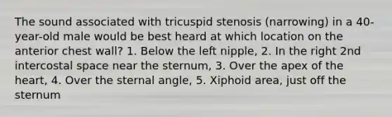 The sound associated with tricuspid stenosis (narrowing) in a 40-year-old male would be best heard at which location on the anterior chest wall? 1. Below the left nipple, 2. In the right 2nd intercostal space near the sternum, 3. Over the apex of the heart, 4. Over the sternal angle, 5. Xiphoid area, just off the sternum