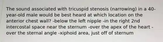 The sound associated with tricuspid stenosis (narrowing) in a 40-year-old male would be best heard at which location on the anterior chest wall? -below the left nipple -in the right 2nd intercostal space near the sternum -over the apex of the heart -over the sternal angle -xiphoid area, just off of sternum