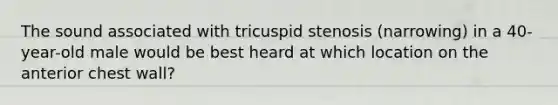 The sound associated with tricuspid stenosis (narrowing) in a 40-year-old male would be best heard at which location on the anterior chest wall?