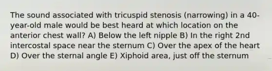 The sound associated with tricuspid stenosis (narrowing) in a 40-year-old male would be best heard at which location on the anterior chest wall? A) Below the left nipple B) In the right 2nd intercostal space near the sternum C) Over the apex of the heart D) Over the sternal angle E) Xiphoid area, just off the sternum