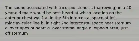 The sound associated with tricuspid stenosis (narrowing) in a 40-year-old male would be best heard at which location on the anterior chest wall? a. in the 5th intercostal space at left midclavicular line b. in right 2nd intercostal space near sternum c. over apex of heart d. over sternal angle e. xiphoid area, just off sternum