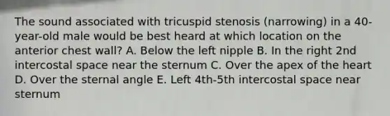 The sound associated with tricuspid stenosis (narrowing) in a 40-year-old male would be best heard at which location on the anterior chest wall? A. Below the left nipple B. In the right 2nd intercostal space near the sternum C. Over the apex of the heart D. Over the sternal angle E. Left 4th-5th intercostal space near sternum