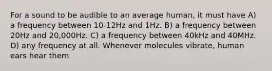 For a sound to be audible to an average human, it must have A) a frequency between 10-12Hz and 1Hz. B) a frequency between 20Hz and 20,000Hz. C) a frequency between 40kHz and 40MHz. D) any frequency at all. Whenever molecules vibrate, human ears hear them