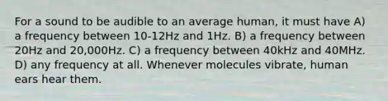 For a sound to be audible to an average human, it must have A) a frequency between 10-12Hz and 1Hz. B) a frequency between 20Hz and 20,000Hz. C) a frequency between 40kHz and 40MHz. D) any frequency at all. Whenever molecules vibrate, human ears hear them.