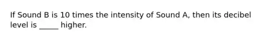 If Sound B is 10 times the intensity of Sound A, then its decibel level is _____ higher.