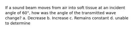 If a sound beam moves from air into soft tissue at an incident angle of 60°, how was the angle of the transmitted wave change? a. Decrease b. Increase c. Remains constant d. unable to determine