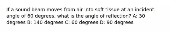 If a sound beam moves from air into soft tissue at an incident angle of 60 degrees, what is the angle of reflection? A: 30 degrees B: 140 degrees C: 60 degrees D: 90 degrees