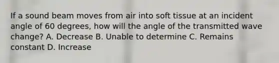 If a sound beam moves from air into soft tissue at an incident angle of 60 degrees, how will the angle of the transmitted wave change? A. Decrease B. Unable to determine C. Remains constant D. Increase