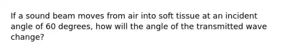 If a sound beam moves from air into soft tissue at an incident angle of 60 degrees, how will the angle of the transmitted wave change?