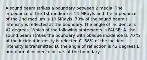 A sound beam strikes a boundary between 2 media. The impedance of the 1st medium is 14 MRayls and the impedance of the 2nd medium is 19 MRayls. 70% of the sound beam's intensity is reflected at the boundary. The angle of incidence is 42 degrees. Which of the following statements is FALSE: A. the sound beam strikes the boundary with oblique incidence B. 70 % of the incident intensity is relected C. 58% of the incident intensity is transmitted D. the angle of reflection is 42 degrees E. non-normal incidence occurs at the boundary