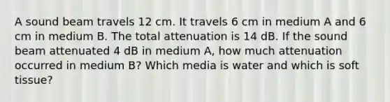 A sound beam travels 12 cm. It travels 6 cm in medium A and 6 cm in medium B. The total attenuation is 14 dB. If the sound beam attenuated 4 dB in medium A, how much attenuation occurred in medium B? Which media is water and which is soft tissue?