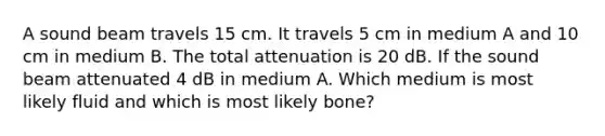 A sound beam travels 15 cm. It travels 5 cm in medium A and 10 cm in medium B. The total attenuation is 20 dB. If the sound beam attenuated 4 dB in medium A. Which medium is most likely fluid and which is most likely bone?