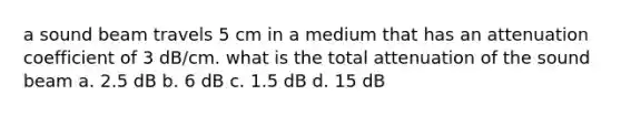 a sound beam travels 5 cm in a medium that has an attenuation coefficient of 3 dB/cm. what is the total attenuation of the sound beam a. 2.5 dB b. 6 dB c. 1.5 dB d. 15 dB