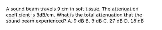 A sound beam travels 9 cm in soft tissue. The attenuation coefficient is 3dB/cm. What is the total attenuation that the sound beam experienced? A. 9 dB B. 3 dB C. 27 dB D. 18 dB