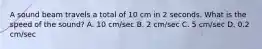 A sound beam travels a total of 10 cm in 2 seconds. What is the speed of the sound? A. 10 cm/sec B. 2 cm/sec C. 5 cm/sec D. 0.2 cm/sec