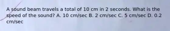 A sound beam travels a total of 10 cm in 2 seconds. What is the speed of the sound? A. 10 cm/sec B. 2 cm/sec C. 5 cm/sec D. 0.2 cm/sec