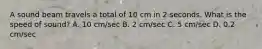 A sound beam travels a total of 10 cm in 2 seconds. What is the speed of sound? A. 10 cm/sec B. 2 cm/sec C. 5 cm/sec D. 0.2 cm/sec