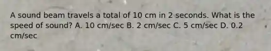 A sound beam travels a total of 10 cm in 2 seconds. What is the speed of sound? A. 10 cm/sec B. 2 cm/sec C. 5 cm/sec D. 0.2 cm/sec