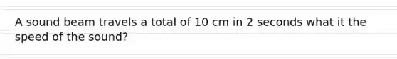 A sound beam travels a total of 10 cm in 2 seconds what it the speed of the sound?