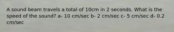 A sound beam travels a total of 10cm in 2 seconds. What is the speed of the sound? a- 10 cm/sec b- 2 cm/sec c- 5 cm/sec d- 0.2 cm/sec