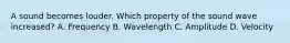 A sound becomes louder. Which property of the sound wave increased? A. Frequency B. Wavelength C. Amplitude D. Velocity