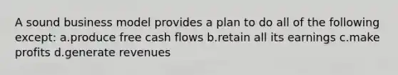 A sound business model provides a plan to do all of the following except: a.produce free cash flows b.retain all its earnings c.make profits d.generate revenues