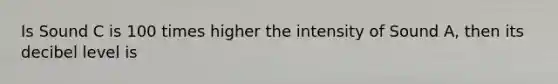 Is Sound C is 100 times higher the intensity of Sound A, then its decibel level is