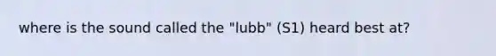 where is the sound called the "lubb" (S1) heard best at?