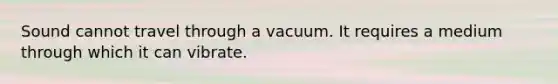 Sound cannot travel through a vacuum. It requires a medium through which it can vibrate.