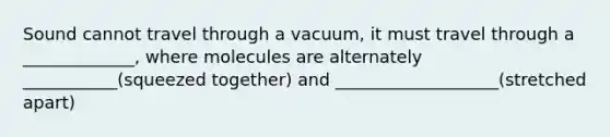 Sound cannot travel through a vacuum, it must travel through a _____________, where molecules are alternately ___________(squeezed together) and ___________________(stretched apart)