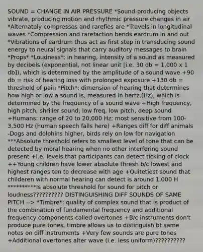 SOUND = CHANGE IN AIR PRESSURE *Sound-producing objects vibrate, producing motion and rhythmic pressure changes in air *Alternately compresses and rarefies are *Travels in longitudinal waves *Compression and rarefaction bends eardrum in and out *Vibrations of eardrum thus act as first step in transducing sound energy to neural signals that carry auditory messages to brain *Props* *Loudness*: in hearing, intensity of a sound as measured by decibels (exponential, not linear unit [i.e. 30 db = 1,000 x 1 db]), which is determined by the amplitude of a sound wave +90 db = risk of hearing loss with prolonged exposure +130 db = threshold of pain *Pitch*: dimension of hearing that determines how high or low a sound is, measured in hertz,(Hz), which is determined by the frequency of a sound wave +High frequency, high pitch, shriller sound; low freq, low pitch, deep sound +Humans: range of 20 to 20,000 Hz; most sensitive from 100-3,500 Hz (human speech falls here) +Ranges diff for diff animals -Dogs and dolphins higher, birds rely on low for navigation ***Absolute threshold refers to smallest level of tone that can be detected by moral hearing when no other interfering sound present +I.e. levels that participants can detect ticking of clock ++Young children have lower absolute thresh b/c lowest and highest ranges ten to decrease with age +Quitetiest sound that childeren with normal hearing can detect is around 1,000 H **********Is absolute threshold for sound for pitch or loudness?????????? DISTINGUISHING DIFF SOUNDS OF SAME PITCH --> *Timbre*: quality of complex sound that is product of the combination of fundamental frequency and additional frequency components called overtones +B/c instruments don't produce pure tones, timbre allows us to distinguish bt same notes on diff instruments +Very few sounds are pure tones +Additional overtones alter wave (i.e. less uniform)??????????