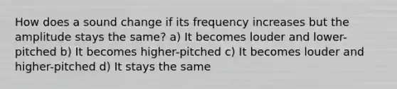 How does a sound change if its frequency increases but the amplitude stays the same? a) It becomes louder and lower-pitched b) It becomes higher-pitched c) It becomes louder and higher-pitched d) It stays the same