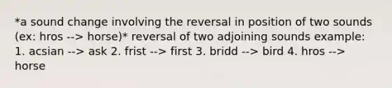 *a sound change involving the reversal in position of two sounds (ex: hros --> horse)* reversal of two adjoining sounds example: 1. acsian --> ask 2. frist --> first 3. bridd --> bird 4. hros --> horse